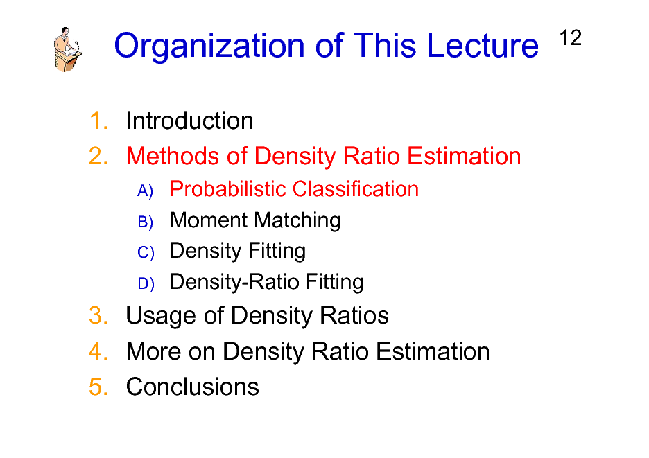 Slide: Organization of This Lecture
1. Introduction 2. Methods of Density Ratio Estimation
A) B) C) D)

12

Probabilistic Classification Moment Matching Density Fitting Density-Ratio Fitting

3. Usage of Density Ratios 4. More on Density Ratio Estimation 5. Conclusions

