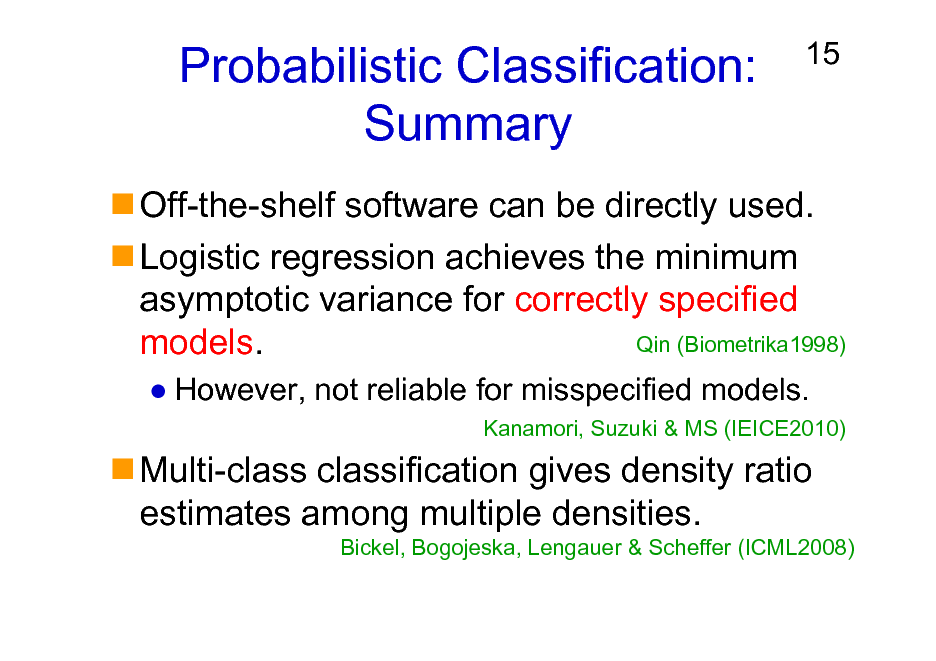 Slide: Probabilistic Classification: Summary

15

Off-the-shelf software can be directly used. Logistic regression achieves the minimum asymptotic variance for correctly specified Qin (Biometrika1998) models.
However, not reliable for misspecified models.
Kanamori, Suzuki & MS (IEICE2010)

Multi-class classification gives density ratio estimates among multiple densities.
Bickel, Bogojeska, Lengauer & Scheffer (ICML2008)

