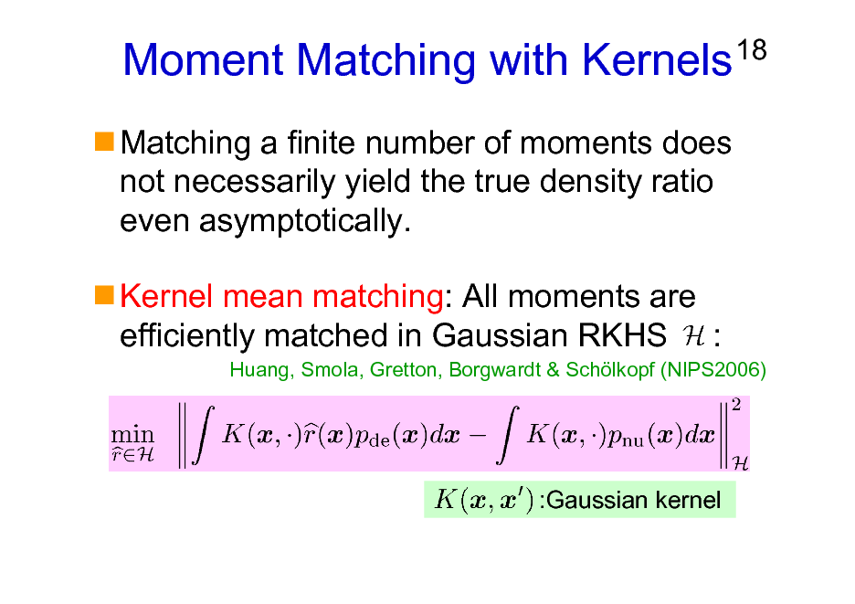Slide: Moment Matching with Kernels
Matching a finite number of moments does not necessarily yield the true density ratio even asymptotically. Kernel mean matching: All moments are efficiently matched in Gaussian RKHS :

18

Huang, Smola, Gretton, Borgwardt & Schlkopf (NIPS2006)

:Gaussian kernel


