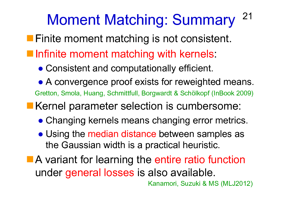 Slide: Moment Matching: Summary
Finite moment matching is not consistent. Infinite moment matching with kernels:

21

Consistent and computationally efficient. A convergence proof exists for reweighted means.
Gretton, Smola, Huang, Schmittfull, Borgwardt & Schlkopf (InBook 2009)

Kernel parameter selection is cumbersome:
Changing kernels means changing error metrics. Using the median distance between samples as the Gaussian width is a practical heuristic.

A variant for learning the entire ratio function under general losses is also available.
Kanamori, Suzuki & MS (MLJ2012)

