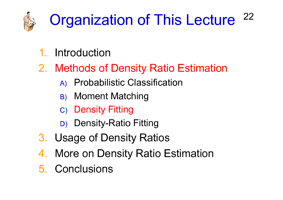 Slide: Organization of This Lecture
1. Introduction 2. Methods of Density Ratio Estimation
A) B) C) D)

22

Probabilistic Classification Moment Matching Density Fitting Density-Ratio Fitting

3. Usage of Density Ratios 4. More on Density Ratio Estimation 5. Conclusions


