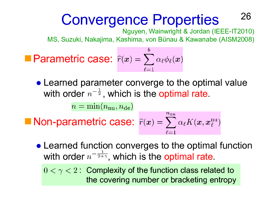 Slide: Nguyen, Wainwright & Jordan (IEEE-IT2010) MS, Suzuki, Nakajima, Kashima, von Bnau & Kawanabe (AISM2008)

Convergence Properties

26

Parametric case:
Learned parameter converge to the optimal value with order , which is the optimal rate.

Non-parametric case:
Learned function converges to the optimal function with order , which is the optimal rate.
: Complexity of the function class related to the covering number or bracketing entropy

