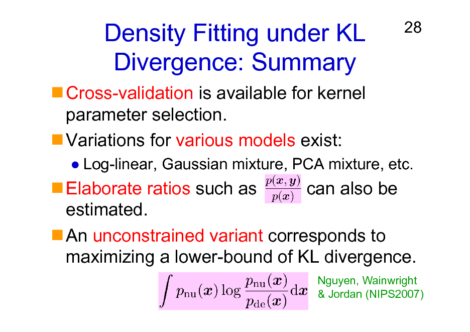 Slide: Density Fitting under KL Divergence: Summary
Cross-validation is available for kernel parameter selection. Variations for various models exist:

28

Log-linear, Gaussian mixture, PCA mixture, etc.

Elaborate ratios such as can also be estimated. An unconstrained variant corresponds to maximizing a lower-bound of KL divergence.
Nguyen, Wainwright & Jordan (NIPS2007)

