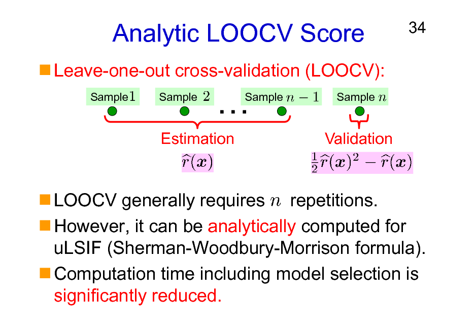 Slide: Analytic LOOCV Score
Leave-one-out cross-validation (LOOCV):
Sample Sample

34



Sample

Sample

Estimation

Validation

LOOCV generally requires repetitions. However, it can be analytically computed for uLSIF (Sherman-Woodbury-Morrison formula). Computation time including model selection is significantly reduced.

