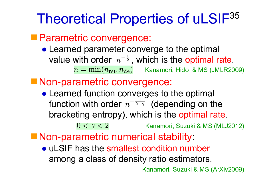 Slide: Theoretical Properties of uLSIF
Parametric convergence:

35

Learned parameter converge to the optimal value with order , which is the optimal rate.
Kanamori, Hido & MS (JMLR2009)

Non-parametric convergence:
Learned function converges to the optimal function with order (depending on the bracketing entropy), which is the optimal rate.
Kanamori, Suzuki & MS (MLJ2012)

Non-parametric numerical stability:
uLSIF has the smallest condition number among a class of density ratio estimators.
Kanamori, Suzuki & MS (ArXiv2009)

