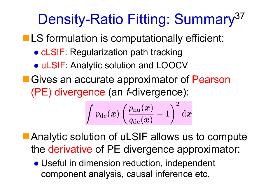 Slide: Density-Ratio Fitting: Summary
LS formulation is computationally efficient:
cLSIF: Regularization path tracking uLSIF: Analytic solution and LOOCV

37

Gives an accurate approximator of Pearson (PE) divergence (an f-divergence):

Analytic solution of uLSIF allows us to compute the derivative of PE divergence approximator:
Useful in dimension reduction, independent component analysis, causal inference etc.

