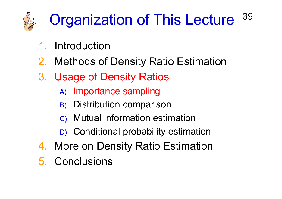 Slide: Organization of This Lecture
1. Introduction 2. Methods of Density Ratio Estimation 3. Usage of Density Ratios
A) B) C) D)

39

Importance sampling Distribution comparison Mutual information estimation Conditional probability estimation

4. More on Density Ratio Estimation 5. Conclusions

