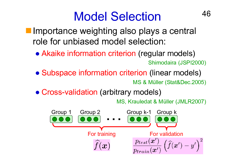 Slide: Model Selection
Importance weighting also plays a central role for unbiased model selection:
Akaike information criterion (regular models)

46

Shimodaira (JSPI2000)

Subspace information criterion (linear models)
MS & Mller (Stat&Dec.2005)

Cross-validation (arbitrary models)
MS, Krauledat & Mller (JMLR2007) Group 1 Group 2



Group k-1 Group k

For training

For validation

