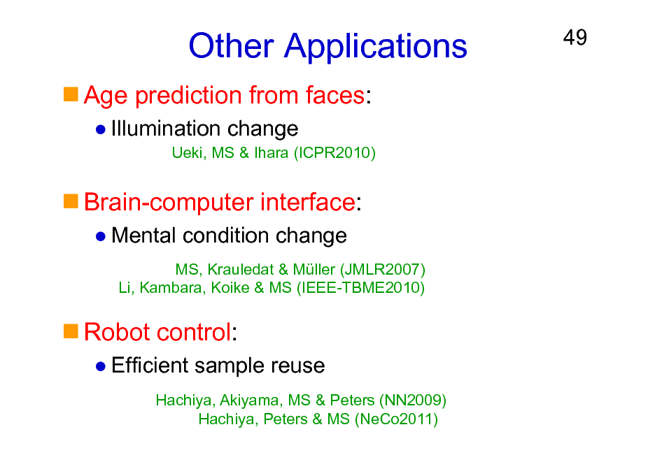 Slide: Other Applications
Age prediction from faces:
Illumination change
Ueki, MS & Ihara (ICPR2010)

49

Brain-computer interface:
Mental condition change
MS, Krauledat & Mller (JMLR2007) Li, Kambara, Koike & MS (IEEE-TBME2010)

Robot control:
Efficient sample reuse
Hachiya, Akiyama, MS & Peters (NN2009) Hachiya, Peters & MS (NeCo2011)

