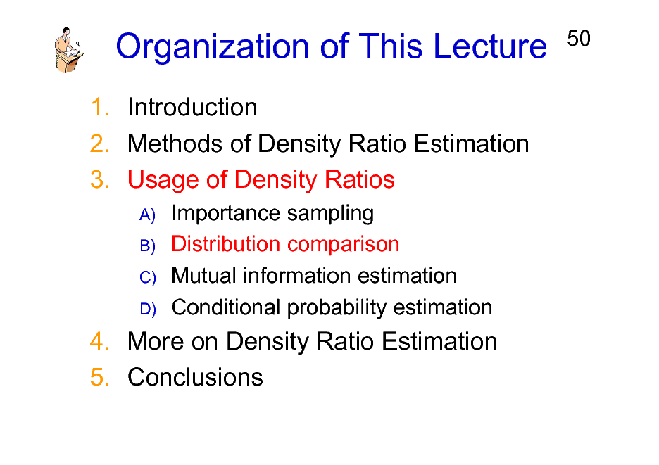 Slide: Organization of This Lecture
1. Introduction 2. Methods of Density Ratio Estimation 3. Usage of Density Ratios
A) B) C) D)

50

Importance sampling Distribution comparison Mutual information estimation Conditional probability estimation

4. More on Density Ratio Estimation 5. Conclusions

