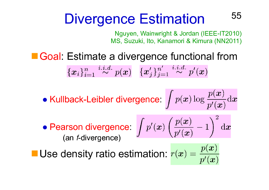 Slide: Divergence Estimation

55

Nguyen, Wainwright & Jordan (IEEE-IT2010) MS, Suzuki, Ito, Kanamori & Kimura (NN2011)

Goal: Estimate a divergence functional from

Kullback-Leibler divergence: Pearson divergence:
(an f-divergence)

Use density ratio estimation:

