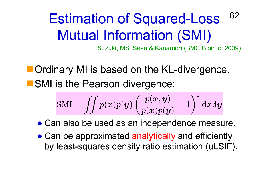 Slide: Estimation of Squared-Loss Mutual Information (SMI)

62

Suzuki, MS, Sese & Kanamori (BMC Bioinfo. 2009)

Ordinary MI is based on the KL-divergence. SMI is the Pearson divergence:

Can also be used as an independence measure. Can be approximated analytically and efficiently by least-squares density ratio estimation (uLSIF).

