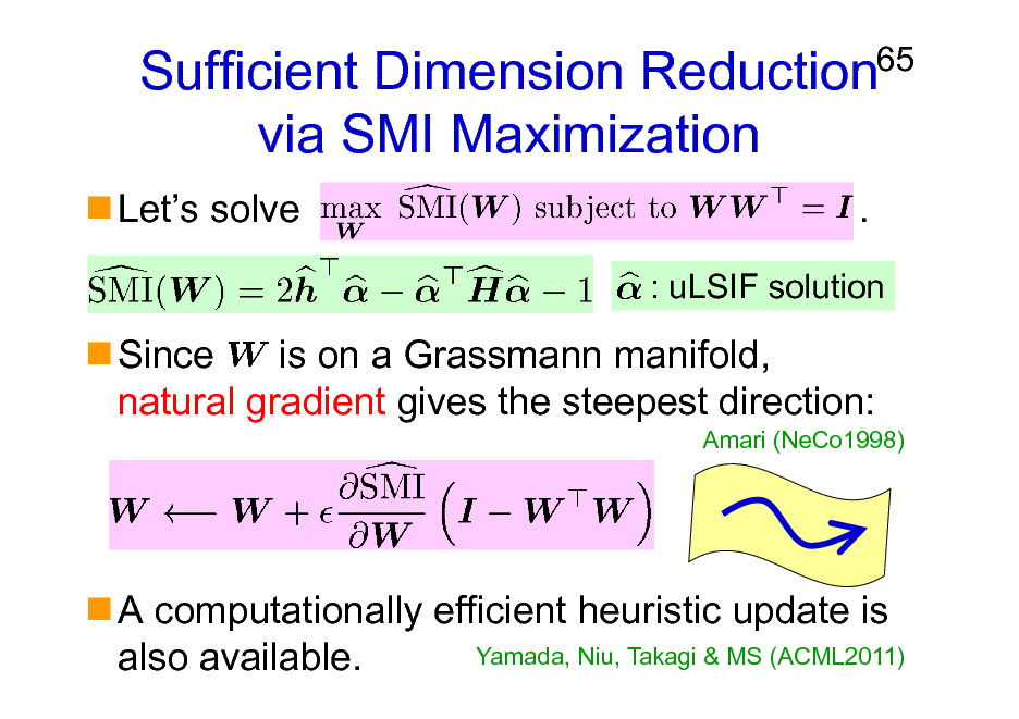 Slide: Sufficient Dimension Reduction via SMI Maximization
Lets solve .

65

: uLSIF solution

Since is on a Grassmann manifold, natural gradient gives the steepest direction:
Amari (NeCo1998)

A computationally efficient heuristic update is Yamada, Niu, Takagi & MS (ACML2011) also available.

