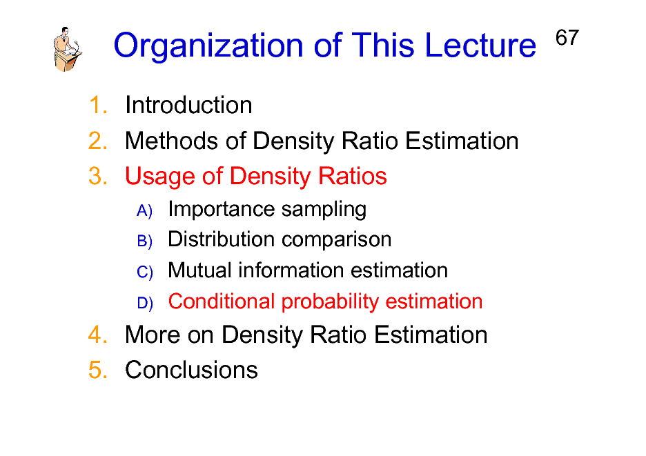 Slide: Organization of This Lecture
1. Introduction 2. Methods of Density Ratio Estimation 3. Usage of Density Ratios
A) B) C) D)

67

Importance sampling Distribution comparison Mutual information estimation Conditional probability estimation

4. More on Density Ratio Estimation 5. Conclusions

