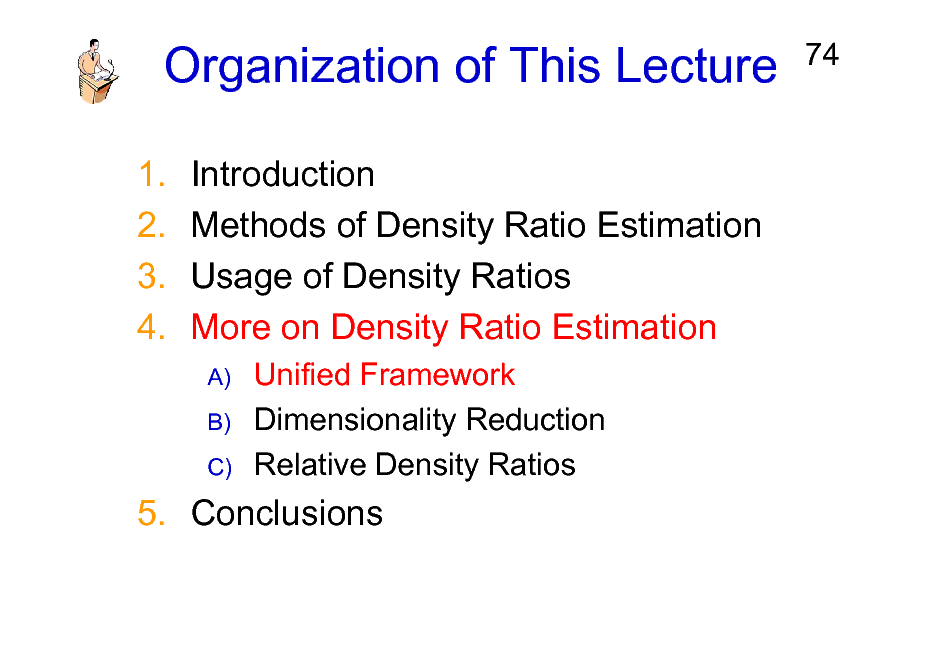 Slide: Organization of This Lecture
1. 2. 3. 4. Introduction Methods of Density Ratio Estimation Usage of Density Ratios More on Density Ratio Estimation
A) B) C)

74

Unified Framework Dimensionality Reduction Relative Density Ratios

5. Conclusions

