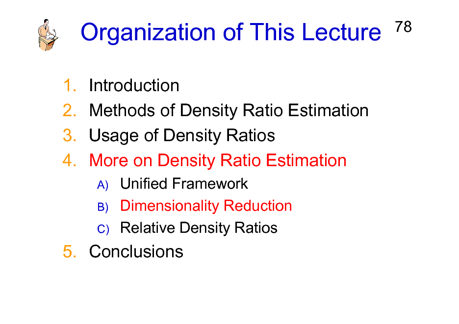 Slide: Organization of This Lecture
1. 2. 3. 4. Introduction Methods of Density Ratio Estimation Usage of Density Ratios More on Density Ratio Estimation
A) B) C)

78

Unified Framework Dimensionality Reduction Relative Density Ratios

5. Conclusions

