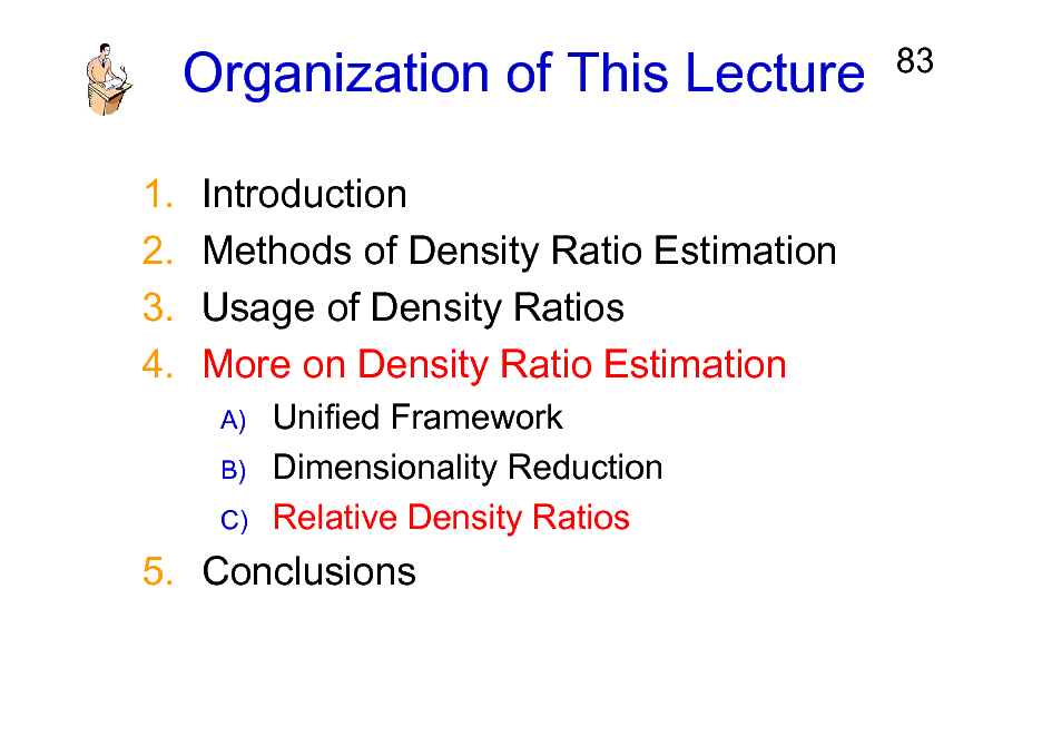 Slide: Organization of This Lecture
1. 2. 3. 4. Introduction Methods of Density Ratio Estimation Usage of Density Ratios More on Density Ratio Estimation
A) B) C)

83

Unified Framework Dimensionality Reduction Relative Density Ratios

5. Conclusions

