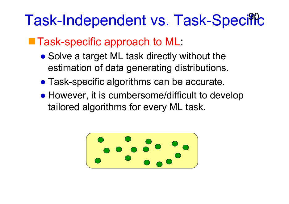 Slide: Task-Independent vs. Task-Specific
Task-specific approach to ML:
Solve a target ML task directly without the estimation of data generating distributions. Task-specific algorithms can be accurate. However, it is cumbersome/difficult to develop tailored algorithms for every ML task.

90

