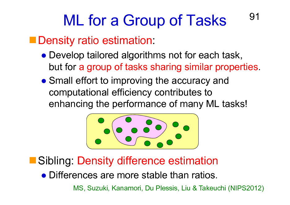 Slide: ML for a Group of Tasks
Density ratio estimation:

91

Develop tailored algorithms not for each task, but for a group of tasks sharing similar properties. Small effort to improving the accuracy and computational efficiency contributes to enhancing the performance of many ML tasks!

Sibling: Density difference estimation
Differences are more stable than ratios.
MS, Suzuki, Kanamori, Du Plessis, Liu & Takeuchi (NIPS2012)


