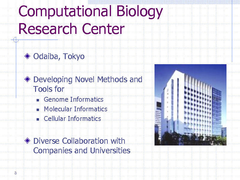 Slide: Computational Biology Research Center
Odaiba, Tokyo
Developing Novel Methods and Tools for
  

Genome Informatics Molecular Informatics Cellular Informatics

Diverse Collaboration with Companies and Universities
3

