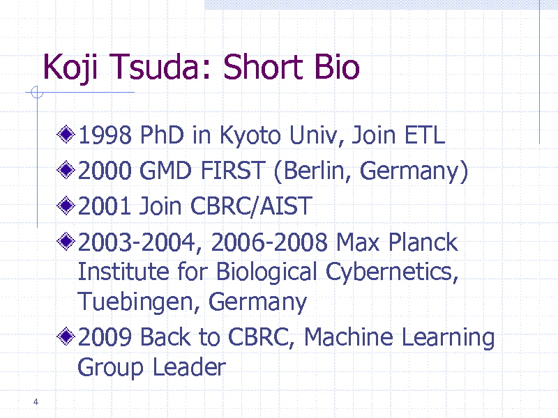 Slide: Koji Tsuda: Short Bio
1998 PhD in Kyoto Univ, Join ETL 2000 GMD FIRST (Berlin, Germany) 2001 Join CBRC/AIST 2003-2004, 2006-2008 Max Planck Institute for Biological Cybernetics, Tuebingen, Germany 2009 Back to CBRC, Machine Learning Group Leader
4


