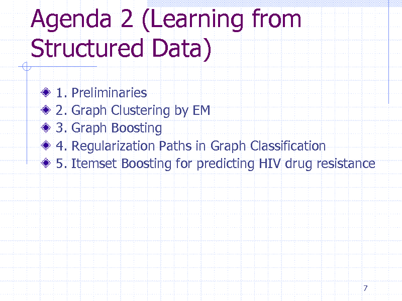 Slide: Agenda 2 (Learning from Structured Data)
1. 2. 3. 4. 5. Preliminaries Graph Clustering by EM Graph Boosting Regularization Paths in Graph Classification Itemset Boosting for predicting HIV drug resistance

7

