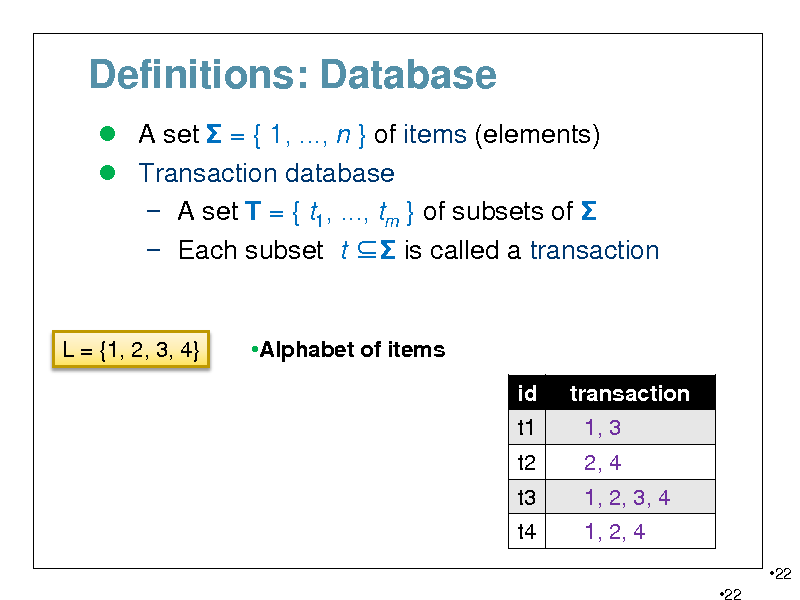 Slide: Definitions: Database
 A set  = { 1, ..., n } of items (elements)  Transaction database  A set T = { t1, ..., tm } of subsets of   Each subset t  is called a transaction

L = {1, 2, 3, 4}

Alphabet of items id t1 t2 t3 t4 transaction 1, 3 2, 4 1, 2, 3, 4 1, 2, 4
22 22

