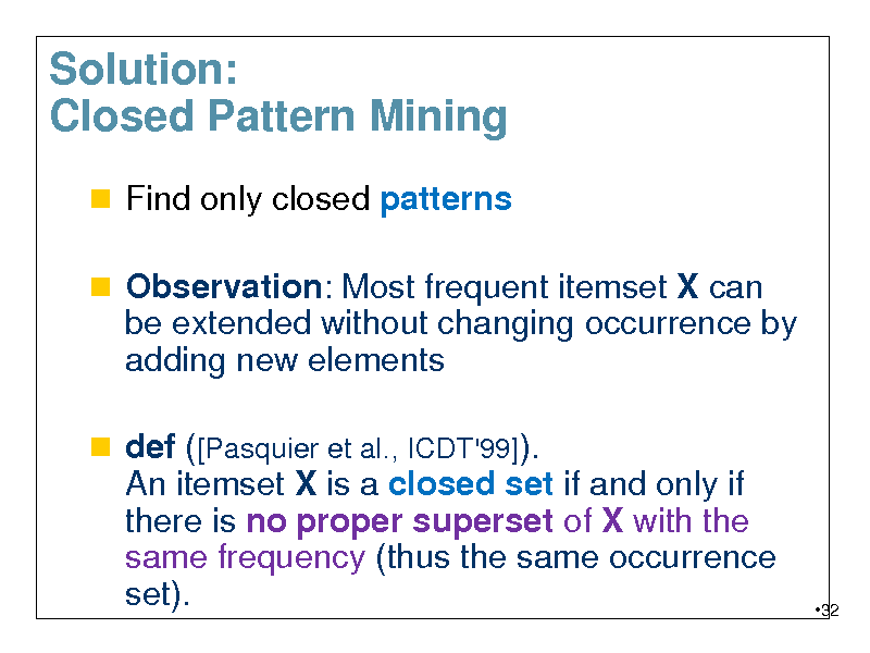 Slide: Solution: Closed Pattern Mining
 Find only closed patterns  Observation: Most frequent itemset X can be extended without changing occurrence by

adding new elements
 def ([Pasquier et al., ICDT'99]). An itemset X is a closed set if and only if there is no proper superset of X with the same frequency (thus the same occurrence set).

32

