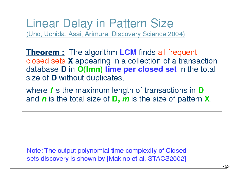 Slide: Linear Delay in Pattern Size
(Uno, Uchida, Asai, Arimura, Discovery Science 2004)

Theorem : The algorithm LCM finds all frequent closed sets X appearing in a collection of a transaction database D in O(lmn) time per closed set in the total size of D without duplicates, where l is the maximum length of transactions in D, and n is the total size of D, m is the size of pattern X.

Note: The output polynomial time complexity of Closed sets discovery is shown by [Makino et al. STACS2002]
53

