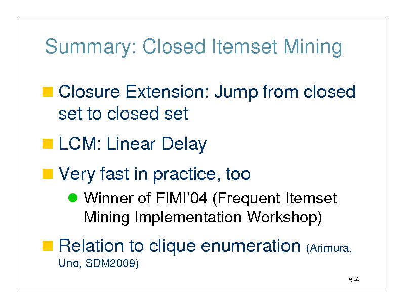 Slide: Summary: Closed Itemset Mining
 Closure Extension: Jump from closed

set to closed set
 LCM: Linear Delay

 Very fast in practice, too
 Winner of FIMI04 (Frequent Itemset Mining Implementation Workshop)

 Relation to clique enumeration (Arimura,
Uno, SDM2009)
54

