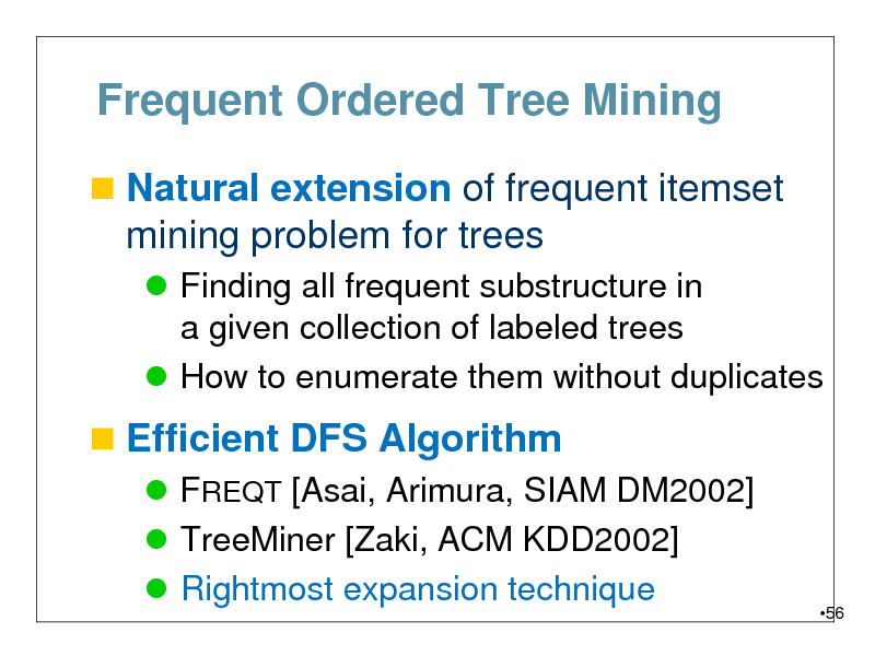 Slide: Frequent Ordered Tree Mining
 Natural extension of frequent itemset

mining problem for trees
 Finding all frequent substructure in a given collection of labeled trees  How to enumerate them without duplicates

 Efficient DFS Algorithm
 FREQT [Asai, Arimura, SIAM DM2002]  TreeMiner [Zaki, ACM KDD2002]  Rightmost expansion technique

56

