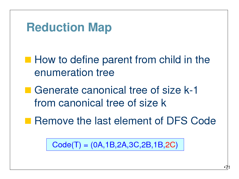 Slide: Reduction Map
 How to define parent from child in the

enumeration tree
 Generate canonical tree of size k-1

from canonical tree of size k
 Remove the last element of DFS Code
Code(T) = (0A,1B,2A,3C,2B,1B,2C)
71

