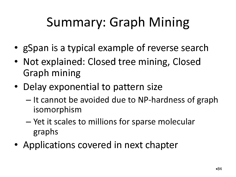 Slide: Summary: Graph Mining
 gSpan is a typical example of reverse search  Not explained: Closed tree mining, Closed Graph mining  Delay exponential to pattern size
 It cannot be avoided due to NP-hardness of graph isomorphism  Yet it scales to millions for sparse molecular graphs

 Applications covered in next chapter
84

