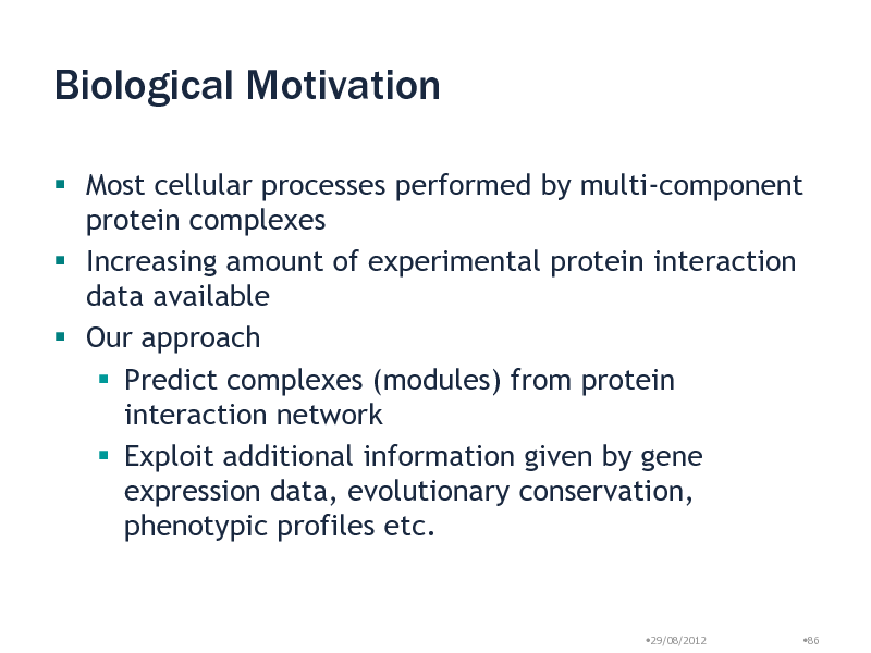 Slide: Biological Motivation
 Most cellular processes performed by multi-component protein complexes  Increasing amount of experimental protein interaction data available  Our approach  Predict complexes (modules) from protein interaction network  Exploit additional information given by gene expression data, evolutionary conservation, phenotypic profiles etc.

29/08/2012

86

