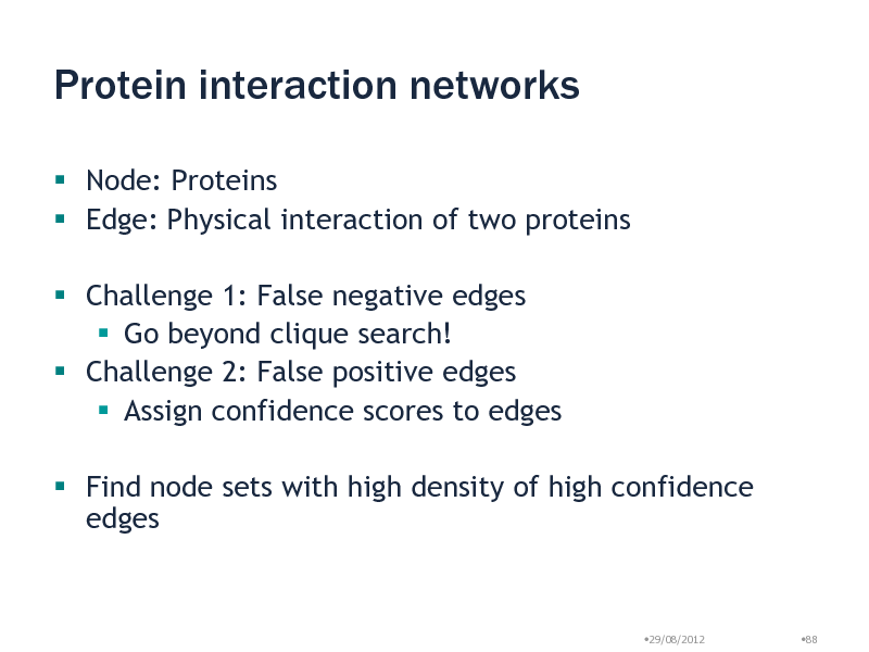 Slide: Protein interaction networks
 Node: Proteins  Edge: Physical interaction of two proteins
 Challenge 1: False negative edges  Go beyond clique search!  Challenge 2: False positive edges  Assign confidence scores to edges  Find node sets with high density of high confidence edges

29/08/2012

88


