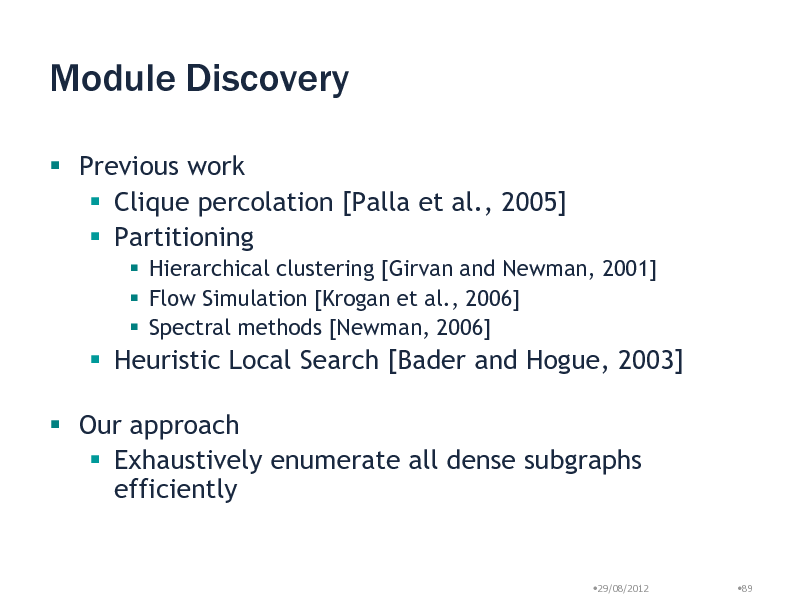 Slide: Module Discovery
 Previous work  Clique percolation [Palla et al., 2005]  Partitioning
 Hierarchical clustering [Girvan and Newman, 2001]  Flow Simulation [Krogan et al., 2006]  Spectral methods [Newman, 2006]

 Heuristic Local Search [Bader and Hogue, 2003]

 Our approach  Exhaustively enumerate all dense subgraphs efficiently

29/08/2012

89

