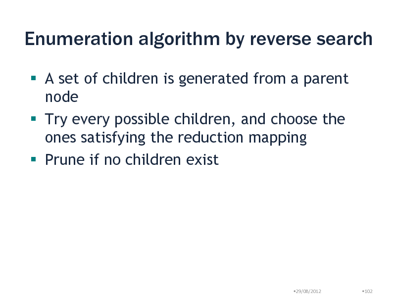 Slide: Enumeration algorithm by reverse search
 A set of children is generated from a parent node  Try every possible children, and choose the ones satisfying the reduction mapping  Prune if no children exist

29/08/2012

102

