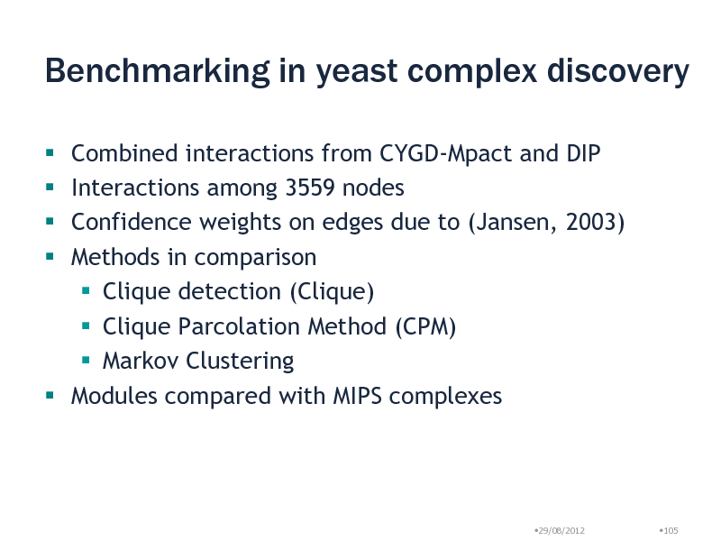 Slide: Benchmarking in yeast complex discovery
Combined interactions from CYGD-Mpact and DIP Interactions among 3559 nodes Confidence weights on edges due to (Jansen, 2003) Methods in comparison  Clique detection (Clique)  Clique Parcolation Method (CPM)  Markov Clustering  Modules compared with MIPS complexes    

29/08/2012

105

