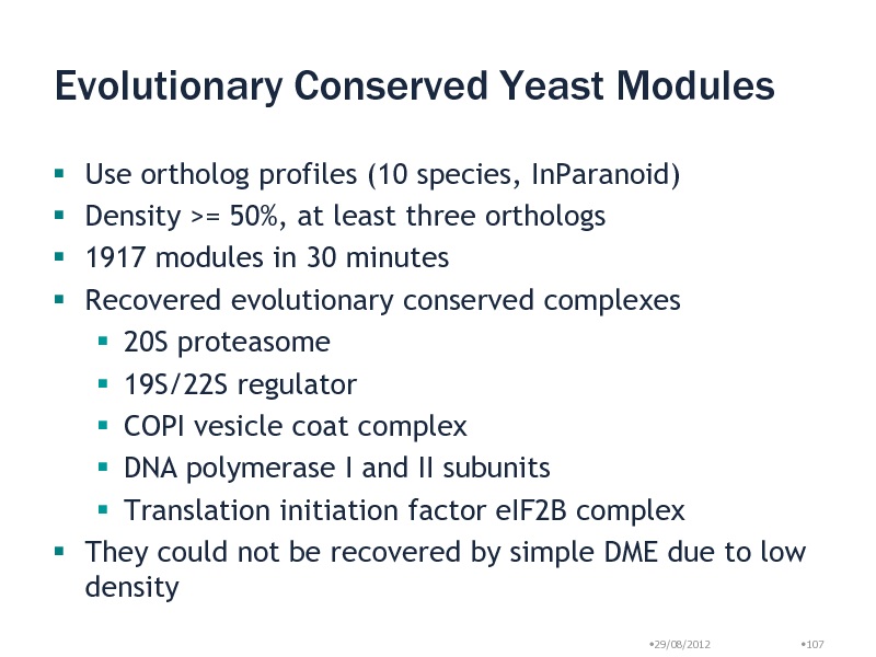 Slide: Evolutionary Conserved Yeast Modules
Use ortholog profiles (10 species, InParanoid) Density >= 50%, at least three orthologs 1917 modules in 30 minutes Recovered evolutionary conserved complexes  20S proteasome  19S/22S regulator  COPI vesicle coat complex  DNA polymerase I and II subunits  Translation initiation factor eIF2B complex  They could not be recovered by simple DME due to low density    
29/08/2012 107

