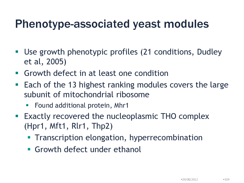 Slide: Phenotype-associated yeast modules
 Use growth phenotypic profiles (21 conditions, Dudley et al, 2005)  Growth defect in at least one condition  Each of the 13 highest ranking modules covers the large subunit of mitochondrial ribosome
 Found additional protein, Mhr1

 Exactly recovered the nucleoplasmic THO complex (Hpr1, Mft1, Rlr1, Thp2)  Transcription elongation, hyperrecombination  Growth defect under ethanol

29/08/2012

109

