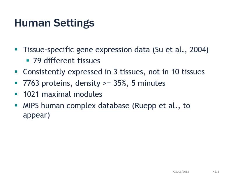 Slide: Human Settings
 Tissue-specific gene expression data (Su et al., 2004)  79 different tissues  Consistently expressed in 3 tissues, not in 10 tissues  7763 proteins, density >= 35%, 5 minutes  1021 maximal modules  MIPS human complex database (Ruepp et al., to appear)

29/08/2012

111

