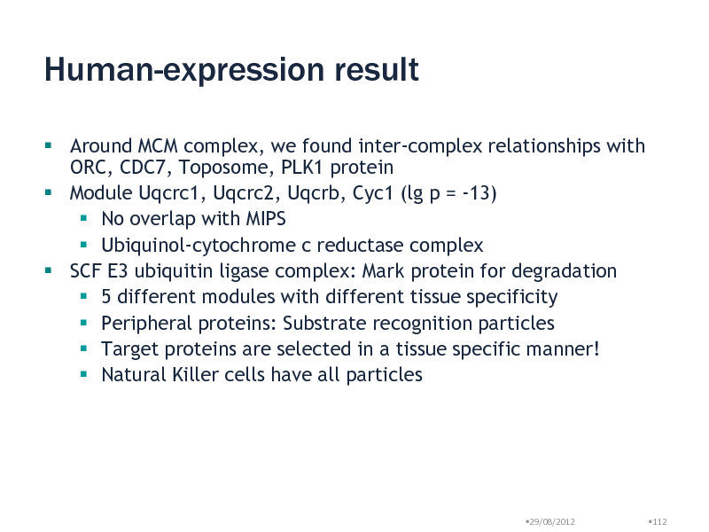 Slide: Human-expression result
 Around MCM complex, we found inter-complex relationships with ORC, CDC7, Toposome, PLK1 protein  Module Uqcrc1, Uqcrc2, Uqcrb, Cyc1 (lg p = -13)  No overlap with MIPS  Ubiquinol-cytochrome c reductase complex  SCF E3 ubiquitin ligase complex: Mark protein for degradation  5 different modules with different tissue specificity  Peripheral proteins: Substrate recognition particles  Target proteins are selected in a tissue specific manner!  Natural Killer cells have all particles

29/08/2012

112

