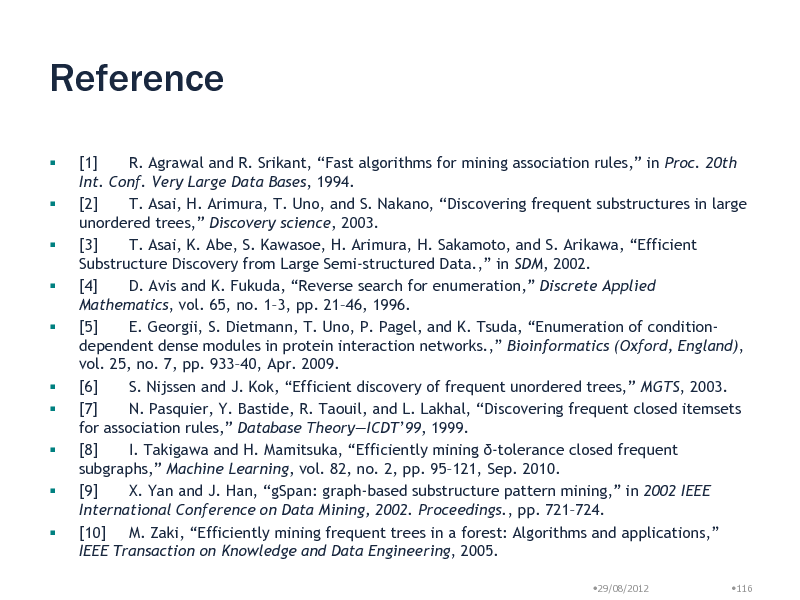 Slide: Reference

 




   



[1] R. Agrawal and R. Srikant, Fast algorithms for mining association rules, in Proc. 20th Int. Conf. Very Large Data Bases, 1994. [2] T. Asai, H. Arimura, T. Uno, and S. Nakano, Discovering frequent substructures in large unordered trees, Discovery science, 2003. [3] T. Asai, K. Abe, S. Kawasoe, H. Arimura, H. Sakamoto, and S. Arikawa, Efficient Substructure Discovery from Large Semi-structured Data., in SDM, 2002. [4] D. Avis and K. Fukuda, Reverse search for enumeration, Discrete Applied Mathematics, vol. 65, no. 13, pp. 2146, 1996. [5] E. Georgii, S. Dietmann, T. Uno, P. Pagel, and K. Tsuda, Enumeration of conditiondependent dense modules in protein interaction networks., Bioinformatics (Oxford, England), vol. 25, no. 7, pp. 93340, Apr. 2009. [6] S. Nijssen and J. Kok, Efficient discovery of frequent unordered trees, MGTS, 2003. [7] N. Pasquier, Y. Bastide, R. Taouil, and L. Lakhal, Discovering frequent closed itemsets for association rules, Database TheoryICDT99, 1999. [8] I. Takigawa and H. Mamitsuka, Efficiently mining -tolerance closed frequent subgraphs, Machine Learning, vol. 82, no. 2, pp. 95121, Sep. 2010. [9] X. Yan and J. Han, gSpan: graph-based substructure pattern mining, in 2002 IEEE International Conference on Data Mining, 2002. Proceedings., pp. 721724. [10] M. Zaki, Efficiently mining frequent trees in a forest: Algorithms and applications, IEEE Transaction on Knowledge and Data Engineering, 2005.
29/08/2012 116

