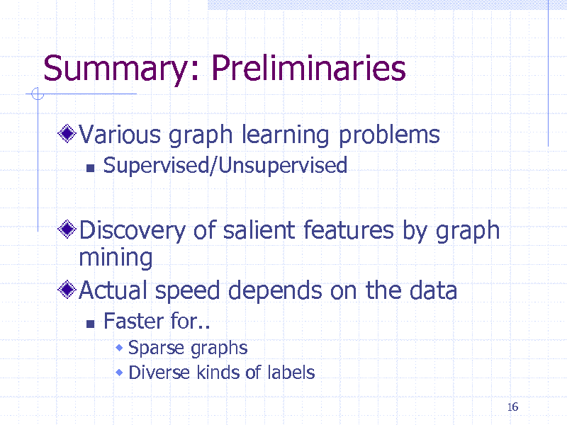 Slide: Summary: Preliminaries
Various graph learning problems


Supervised/Unsupervised

Discovery of salient features by graph mining Actual speed depends on the data


Faster for..
 Sparse graphs  Diverse kinds of labels
16

