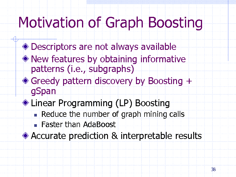 Slide: Motivation of Graph Boosting
Descriptors are not always available New features by obtaining informative patterns (i.e., subgraphs) Greedy pattern discovery by Boosting + gSpan Linear Programming (LP) Boosting
 

Reduce the number of graph mining calls Faster than AdaBoost

Accurate prediction & interpretable results

38

