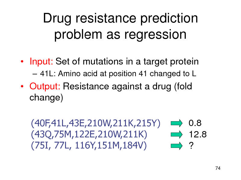Slide: Drug resistance prediction problem as regression
 Input: Set of mutations in a target protein
 41L: Amino acid at position 41 changed to L

 Output: Resistance against a drug (fold change) (40F,41L,43E,210W,211K,215Y) (43Q,75M,122E,210W,211K) (75I, 77L, 116Y,151M,184V) 0.8 12.8 ?
74

