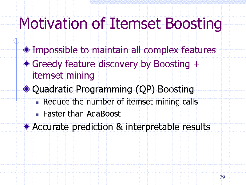 Slide: Motivation of Itemset Boosting
Impossible to maintain all complex features Greedy feature discovery by Boosting + itemset mining Quadratic Programming (QP) Boosting
 

Reduce the number of itemset mining calls Faster than AdaBoost

Accurate prediction & interpretable results

79

