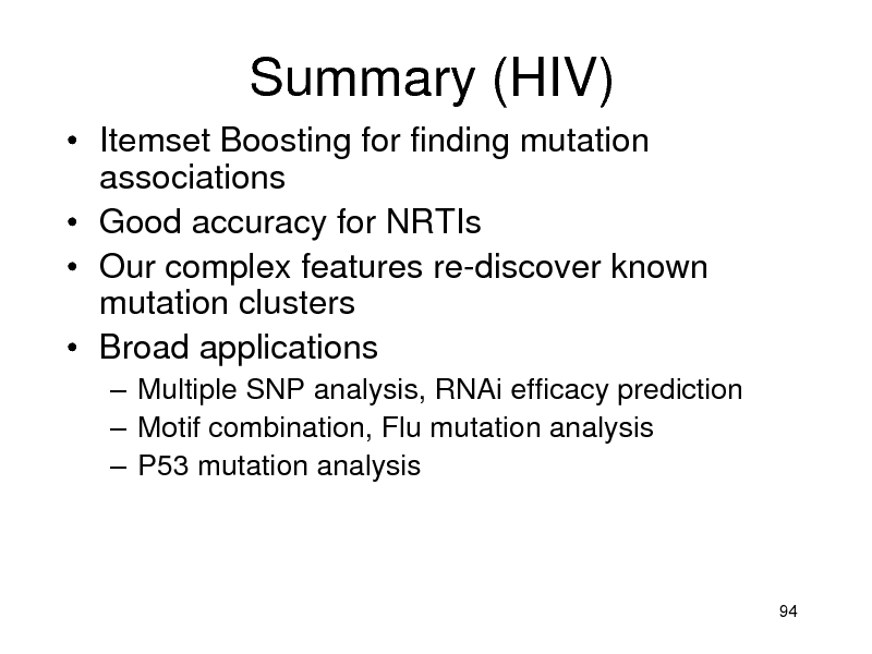 Slide: Summary (HIV)
 Itemset Boosting for finding mutation associations  Good accuracy for NRTIs  Our complex features re-discover known mutation clusters  Broad applications
 Multiple SNP analysis, RNAi efficacy prediction  Motif combination, Flu mutation analysis  P53 mutation analysis

94

