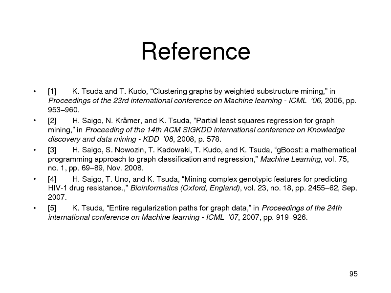 Slide: Reference









[1] K. Tsuda and T. Kudo, Clustering graphs by weighted substructure mining, in Proceedings of the 23rd international conference on Machine learning - ICML 06, 2006, pp. 953960. [2] H. Saigo, N. Krmer, and K. Tsuda, Partial least squares regression for graph mining, in Proceeding of the 14th ACM SIGKDD international conference on Knowledge discovery and data mining - KDD 08, 2008, p. 578. [3] H. Saigo, S. Nowozin, T. Kadowaki, T. Kudo, and K. Tsuda, gBoost: a mathematical programming approach to graph classification and regression, Machine Learning, vol. 75, no. 1, pp. 6989, Nov. 2008. [4] H. Saigo, T. Uno, and K. Tsuda, Mining complex genotypic features for predicting HIV-1 drug resistance., Bioinformatics (Oxford, England), vol. 23, no. 18, pp. 245562, Sep. 2007. [5] K. Tsuda, Entire regularization paths for graph data, in Proceedings of the 24th international conference on Machine learning - ICML 07, 2007, pp. 919926.

95


