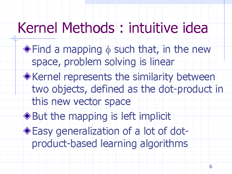 Slide: Kernel Methods : intuitive idea
Find a mapping f such that, in the new space, problem solving is linear Kernel represents the similarity between two objects, defined as the dot-product in this new vector space But the mapping is left implicit Easy generalization of a lot of dotproduct-based learning algorithms
6

